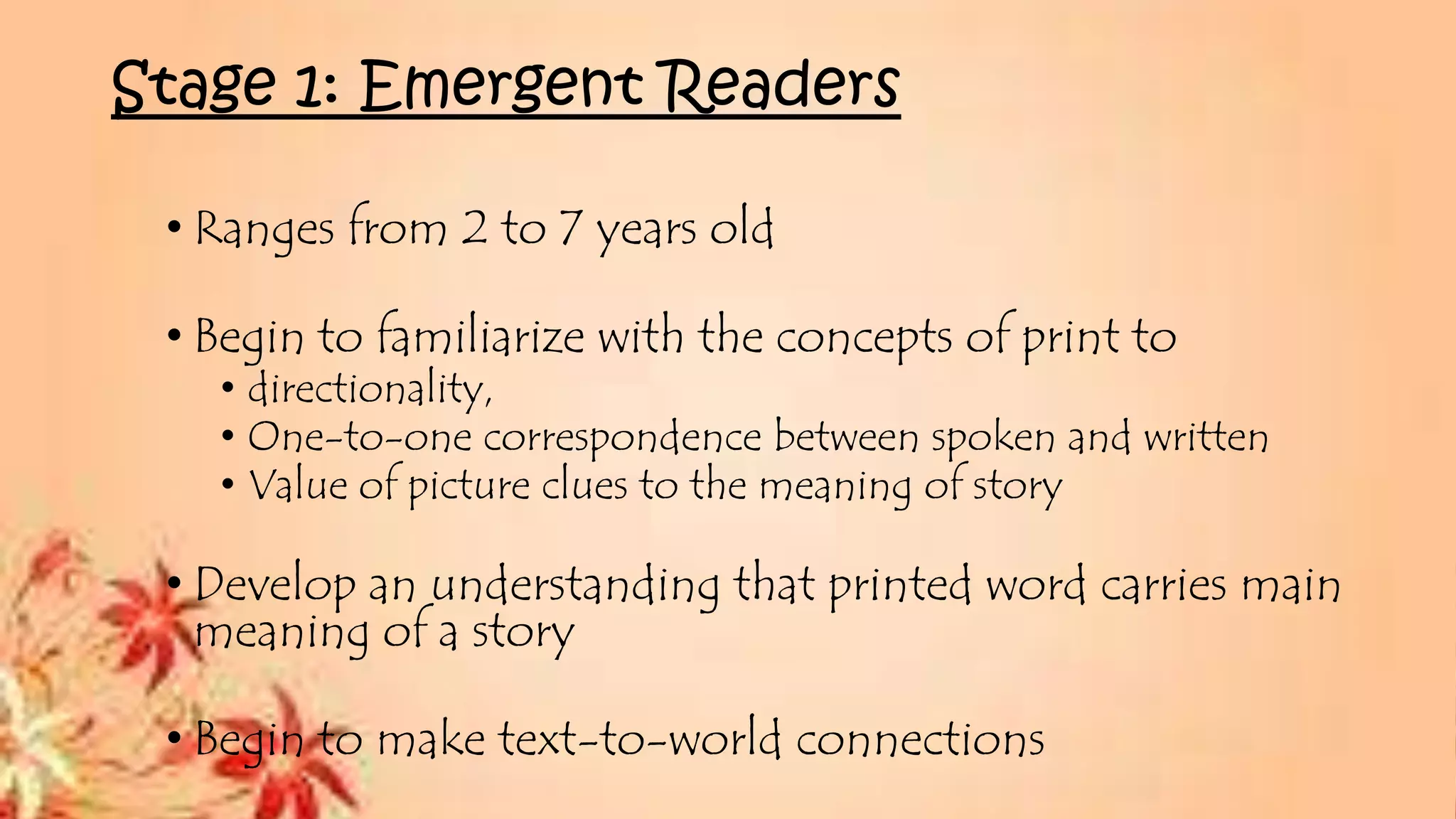 Stage 1: Emergent Readers
• Ranges from 2 to 7 years old
• Begin to familiarize with the concepts of print to
• directionality,
• One-to-one correspondence between spoken and written
• Value of picture clues to the meaning of story
• Develop an understanding that printed word carries main
meaning of a story
• Begin to make text-to-world connections
 