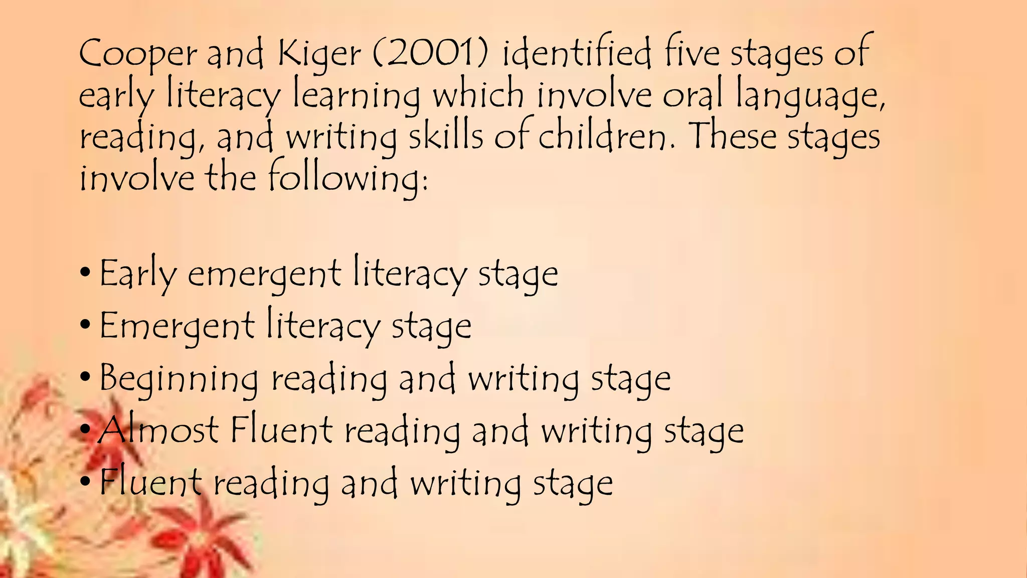 Cooper and Kiger (2001) identified five stages of
early literacy learning which involve oral language,
reading, and writing skills of children. These stages
involve the following:
•Early emergent literacy stage
•Emergent literacy stage
•Beginning reading and writing stage
•Almost Fluent reading and writing stage
•Fluent reading and writing stage
 