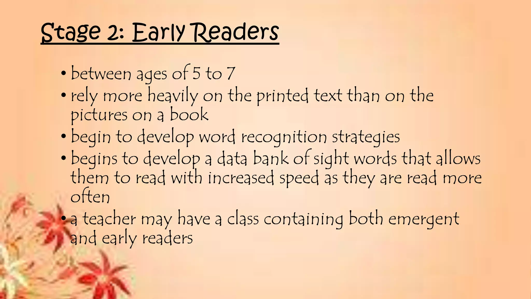 Stage 2: Early Readers
• between ages of 5 to 7
• rely more heavily on the printed text than on the
pictures on a book
• begin to develop word recognition strategies
• begins to develop a data bank of sight words that allows
them to read with increased speed as they are read more
often
• a teacher may have a class containing both emergent
and early readers
 