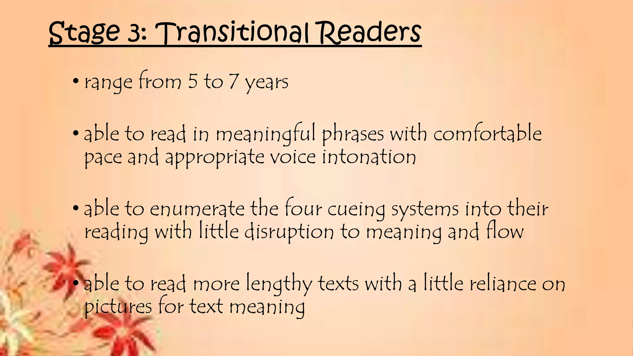 Stage 3: Transitional Readers
• range from 5 to 7 years
• able to read in meaningful phrases with comfortable
pace and appropriate voice intonation
• able to enumerate the four cueing systems into their
reading with little disruption to meaning and flow
• able to read more lengthy texts with a little reliance on
pictures for text meaning
 