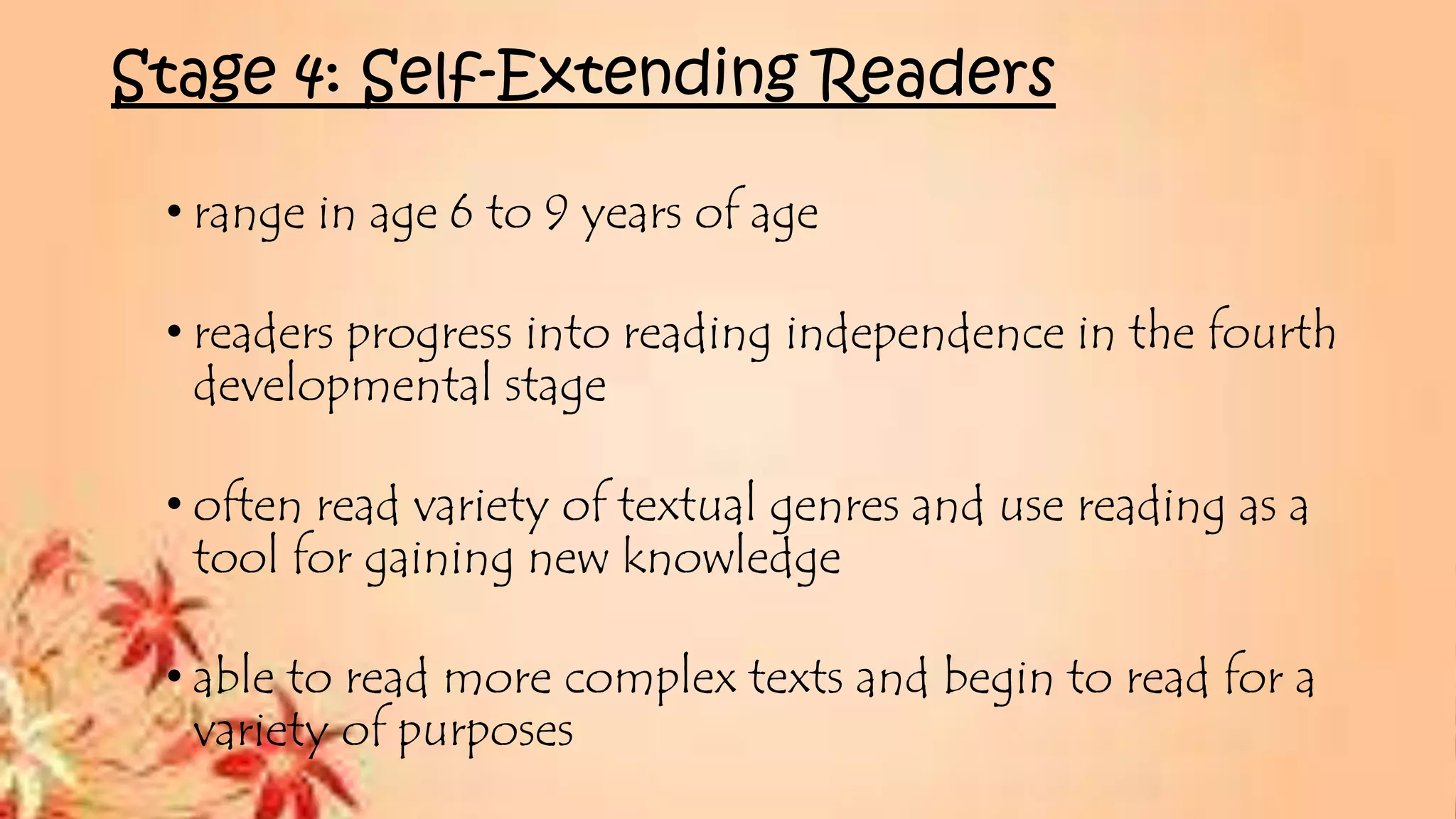 Stage 4: Self-Extending Readers
• range in age 6 to 9 years of age
• readers progress into reading independence in the fourth
developmental stage
• often read variety of textual genres and use reading as a
tool for gaining new knowledge
• able to read more complex texts and begin to read for a
variety of purposes
 