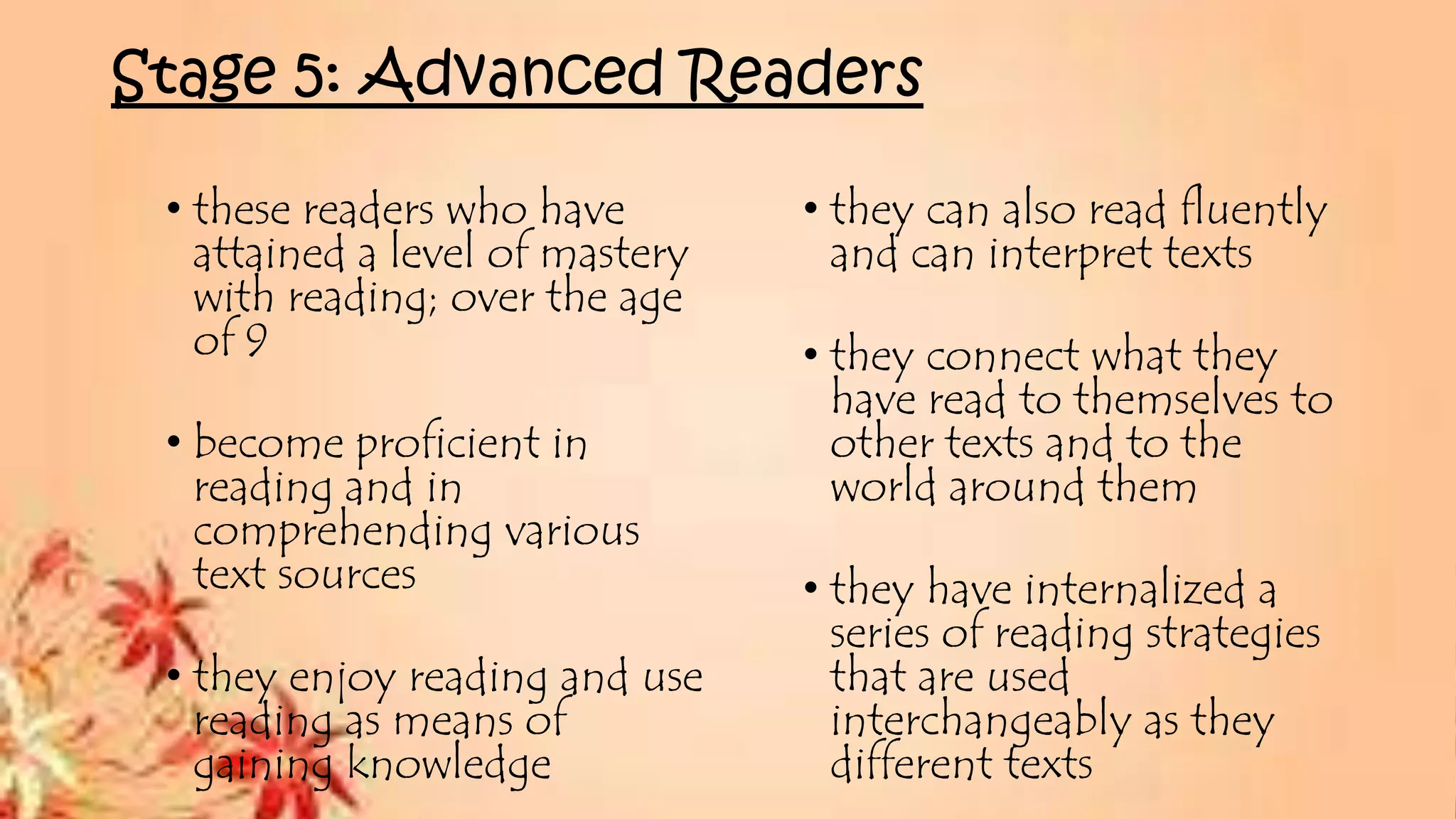 Stage 5: Advanced Readers
• these readers who have
attained a level of mastery
with reading; over the age
of 9
• become proficient in
reading and in
comprehending various
text sources
• they enjoy reading and use
reading as means of
gaining knowledge
• they can also read fluently
and can interpret texts
• they connect what they
have read to themselves to
other texts and to the
world around them
• they have internalized a
series of reading strategies
that are used
interchangeably as they
different texts
 