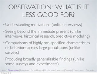 OBSERVATION: WHAT IS IT
LESS GOOD FOR?
• Understanding motivations (unlike interviews)
• Seeing beyond the immediate present (unlike
interviews, historical research, predictive modeling)
• Comparisons of highly pre-speciﬁed characteristics
or behaviors across large populations (unlike
surveys)
• Producing broadly generalizable ﬁndings (unlike
some surveys and experiments)
Intro | Observation | Interviews | Focus Groups | Unobtrusive Measures | Surveys | Experiments | Discussion
Monday, July 22, 13
 