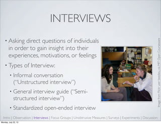INTERVIEWS
• Asking direct questions of individuals
in order to gain insight into their
experiences, motivations, or feelings
• Types of Interview:
• Informal conversation
(“Unstructured interview”)
• General interview guide (“Semi-
structured interview”)
• Standardized open-ended interview
Intro | Observation | Interviews | Focus Groups | Unobtrusive Measures | Surveys | Experiments | Discussion
ImagefromFlickruserbeedieu,viaMITOpenCourseware
Monday, July 22, 13
 