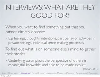 INTERVIEWS:WHAT ARETHEY
GOOD FOR?
• When you want to ﬁnd something out that you
cannot directly observe
• E.g. feelings, thoughts, intentions, past behavior, activities in
private settings, individual sense-making processes
• To ﬁnd out what is on someone else’s mind; to gather
their stories
• Underlying assumption: the perspective of others is
meaningful, knowable, and able to be made explicit
(Patton, 341)
Intro | Observation | Interviews | Focus Groups | Unobtrusive Measures | Surveys | Experiments | Discussion
Monday, July 22, 13
 