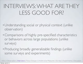 INTERVIEWS:WHAT ARETHEY
LESS GOOD FOR?
• Understanding social or physical context (unlike
observation)
• Comparisons of highly pre-speciﬁed characteristics
or behaviors across large populations (unlike
surveys)
• Producing broadly generalizable ﬁndings (unlike
some surveys and experiments)
Intro | Observation | Interviews | Focus Groups | Unobtrusive Measures | Surveys | Experiments | Discussion
Monday, July 22, 13
 