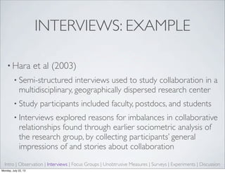 INTERVIEWS: EXAMPLE
• Hara et al (2003)
• Semi-structured interviews used to study collaboration in a
multidisciplinary, geographically dispersed research center
• Study participants included faculty, postdocs, and students
• Interviews explored reasons for imbalances in collaborative
relationships found through earlier sociometric analysis of
the research group, by collecting participants’ general
impressions of and stories about collaboration
Intro | Observation | Interviews | Focus Groups | Unobtrusive Measures | Surveys | Experiments | Discussion
Monday, July 22, 13
 