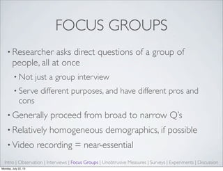 FOCUS GROUPS
• Researcher asks direct questions of a group of
people, all at once
• Not just a group interview
• Serve different purposes, and have different pros and
cons
• Generally proceed from broad to narrow Q’s
• Relatively homogeneous demographics, if possible
• Video recording = near-essential
Intro | Observation | Interviews | Focus Groups | Unobtrusive Measures | Surveys | Experiments | Discussion
Monday, July 22, 13
 