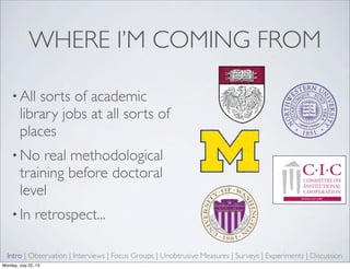 WHERE I’M COMING FROM
• All sorts of academic
library jobs at all sorts of
places
• No real methodological
training before doctoral
level
• In retrospect...
Intro | Observation | Interviews | Focus Groups | Unobtrusive Measures | Surveys | Experiments | Discussion
Monday, July 22, 13
 