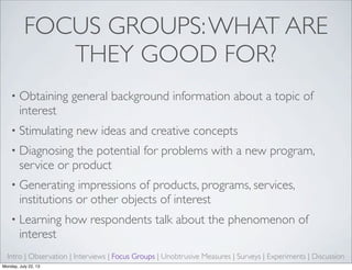 FOCUS GROUPS:WHAT ARE
THEY GOOD FOR?
• Obtaining general background information about a topic of
interest
• Stimulating new ideas and creative concepts
• Diagnosing the potential for problems with a new program,
service or product
• Generating impressions of products, programs, services,
institutions or other objects of interest
• Learning how respondents talk about the phenomenon of
interest
Intro | Observation | Interviews | Focus Groups | Unobtrusive Measures | Surveys | Experiments | Discussion
Monday, July 22, 13
 