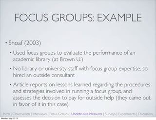 FOCUS GROUPS: EXAMPLE
• Shoaf (2003)
• Used focus groups to evaluate the performance of an
academic library (at Brown U.)
• No library or university staff with focus group expertise, so
hired an outside consultant
• Article reports on lessons learned regarding the procedures
and strategies involved in running a focus group, and
assesses the decision to pay for outside help (they came out
in favor of it in this case)
Intro | Observation | Interviews | Focus Groups | Unobtrusive Measures | Surveys | Experiments | Discussion
Monday, July 22, 13
 