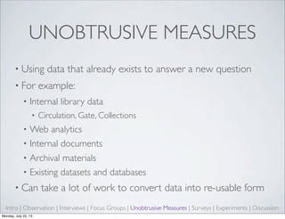 UNOBTRUSIVE MEASURES
• Using data that already exists to answer a new question
• For example:
• Internal library data
• Circulation, Gate, Collections
• Web analytics
• Internal documents
• Archival materials
• Existing datasets and databases
• Can take a lot of work to convert data into re-usable form
Intro | Observation | Interviews | Focus Groups | Unobtrusive Measures | Surveys | Experiments | Discussion
Monday, July 22, 13
 