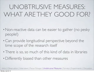 UNOBTRUSIVE MEASURES:
WHAT ARETHEY GOOD FOR?
• Non-reactive data can be easier to gather (no pesky
people!)
• Can provide longitudinal perspective beyond the
time scope of the research itself
• There is so, so much of this kind of data in libraries
• Differently biased than other measures
Intro | Observation | Interviews | Focus Groups | Unobtrusive Measures | Surveys | Experiments | Discussion
Monday, July 22, 13
 