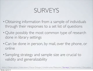 SURVEYS
• Obtaining information from a sample of individuals
through their responses to a set list of questions
• Quite possibly the most common type of research
done in library settings
• Can be done in person, by mail, over the phone, or
online
• Sampling strategy and sample size are crucial to
validity and generalizability
Intro | Observation | Interviews | Focus Groups | Unobtrusive Measures | Surveys | Experiments | Discussion
Monday, July 22, 13
 