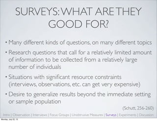 SURVEYS:WHAT ARETHEY
GOOD FOR?
• Many different kinds of questions, on many different topics
• Research questions that call for a relatively limited amount
of information to be collected from a relatively large
number of individuals
• Situations with signiﬁcant resource constraints
(interviews, observations, etc. can get very expensive)
• Desire to generalize results beyond the immediate setting
or sample population
(Schutt, 256-260)
Intro | Observation | Interviews | Focus Groups | Unobtrusive Measures | Surveys | Experiments | Discussion
Monday, July 22, 13
 