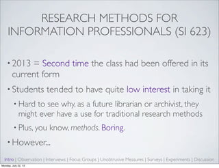 RESEARCH METHODS FOR
INFORMATION PROFESSIONALS (SI 623)
• 2013 = Second time the class had been offered in its
current form
• Students tended to have quite low interest in taking it
• Hard to see why, as a future librarian or archivist, they
might ever have a use for traditional research methods
• Plus, you know, methods. Boring.
• However...
Intro | Observation | Interviews | Focus Groups | Unobtrusive Measures | Surveys | Experiments | Discussion
Monday, July 22, 13
 