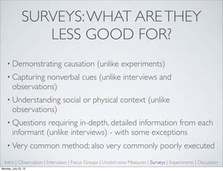 SURVEYS:WHAT ARETHEY
LESS GOOD FOR?
• Demonstrating causation (unlike experiments)
• Capturing nonverbal cues (unlike interviews and
observations)
• Understanding social or physical context (unlike
observations)
• Questions requiring in-depth, detailed information from each
informant (unlike interviews) - with some exceptions
• Very common method; also very commonly poorly executed
Intro | Observation | Interviews | Focus Groups | Unobtrusive Measures | Surveys | Experiments | Discussion
Monday, July 22, 13
 