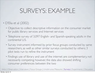 SURVEYS: EXAMPLE
• D’Elia et al (2002)
• Objective: to collect descriptive information on the consumer market
for public library services and Internet services
• Telephone survey of 3,097 English- and Spanish-speaking adults in the
continental U.S.
• Survey instrument informed by prior focus groups conducted by same
researchers, as well as other similar surveys conducted by others; 3
pilot tests run to reﬁne the instrument
• Findings: use of library and use of the internet are complementary, not
necessarily competing; however, the data also showed shifting
consumer preferences between the two
Intro | Observation | Interviews | Focus Groups | Unobtrusive Measures | Surveys | Experiments | Discussion
Monday, July 22, 13
 