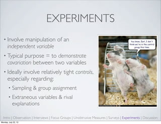 EXPERIMENTS
• Involve manipulation of an
independent variable
• Typical purpose = to demonstrate
covariation between two variables
• Ideally involve relatively tight controls,
especially regarding:
• Sampling & group assignment
• Extraneous variables & rival
explanations
Intro | Observation | Interviews | Focus Groups | Unobtrusive Measures | Surveys | Experiments | Discussion
Monday, July 22, 13
 