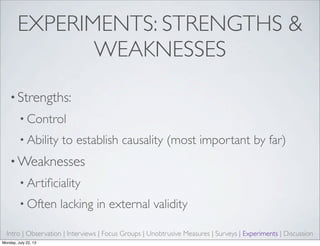 EXPERIMENTS: STRENGTHS &
WEAKNESSES
• Strengths:
• Control
• Ability to establish causality (most important by far)
• Weaknesses
• Artiﬁciality
• Often lacking in external validity
Intro | Observation | Interviews | Focus Groups | Unobtrusive Measures | Surveys | Experiments | Discussion
Monday, July 22, 13
 