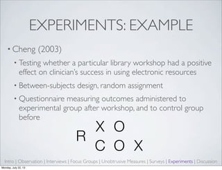 EXPERIMENTS: EXAMPLE
• Cheng (2003)
• Testing whether a particular library workshop had a positive
effect on clinician’s success in using electronic resources
• Between-subjects design, random assignment
• Questionnaire measuring outcomes administered to
experimental group after workshop, and to control group
before
R
X O
R
C O X
Intro | Observation | Interviews | Focus Groups | Unobtrusive Measures | Surveys | Experiments | Discussion
Monday, July 22, 13
 