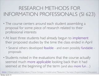 RESEARCH METHODS FOR
INFORMATION PROFESSIONALS (SI 623)
• The course centers around each student assembling a
proposal for some piece of research related to their
professional interests
• At least three students had already begun to implement
their proposed studies by the time the class ended in April
• Several others developed feasible - and even possibly fundable -
proposals
• Students noted in the evaluations that the course actually
seemed much more applicable looking back than it had
seemed at the beginning of the term (and also more fun…)
Intro | Observation | Interviews | Focus Groups | Unobtrusive Measures | Surveys | Experiments | Discussion
Monday, July 22, 13
 