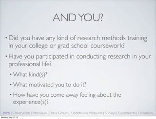ANDYOU?
• Did you have any kind of research methods training
in your college or grad school coursework?
• Have you participated in conducting research in your
professional life?
• What kind(s)?
• What motivated you to do it?
• How have you come away feeling about the
experience(s)?
Intro | Observation | Interviews | Focus Groups | Unobtrusive Measures | Surveys | Experiments | Discussion
Monday, July 22, 13
 
