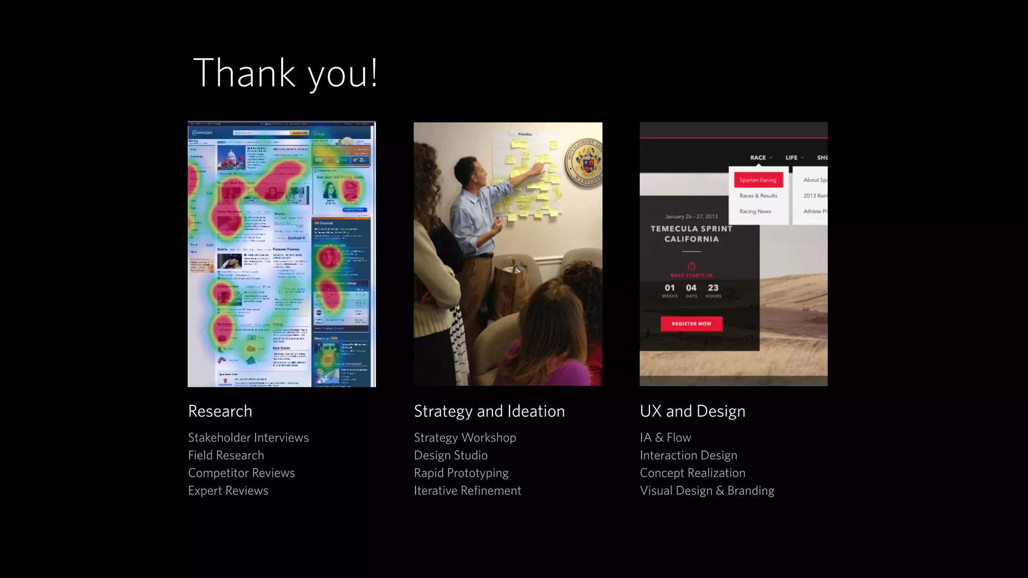 Research 
Stakeholder Interviews 
Field Research 
Competitor Reviews 
Expert Reviews 
Strategy and Ideation 
Strategy Workshop 
Design Studio 
Rapid Prototyping 
Iterative Refinement 
UX and Design 
IA & Flow 
Interaction Design 
Concept Realization 
Visual Design & Branding 
Thank you! 
