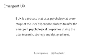 Emergent UX 
EUX is a process that uses psychology at every 
stage of the user experience process to infer the 
emergent psychological properties during the 
user research, strategy and design phases. 
#emergentux @johnwhalen 
 
