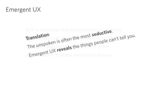Emergent UX 
EUX is a process that uses psychology at every 
stage of the user experience process to identify the 
emergent psychological properties of the 
user research, strategy and design phases. 
Translation: 
The unspoken is often the most seductive. 
Emergent UX reveals the things people can’t tell you. 
 