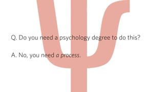 Q. Do you need a psychology degree to do this? 
! 
A. No, you need a process. 
 