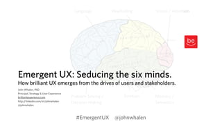 Language Vision / Attention 
Emergent UX: Seducing the six minds. 
How brilliant UX emerges from the drives of users and stakeholders. 
John Whalen, PhD 
Principal, Strategy & User Experience 
brilliantexperience.com 
Memory / 
http://linkedin.com/in/johnwhalen 
Semantics 
@johnwhalen 
Wayfinding 
Emotion 
Problem Solving / 
Decision Making 
#EmergentUX @johnwhalen 
 