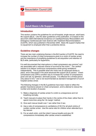 Resuscitation Council (UK)




      Adult Basic Life Support

Introduction
This section contains the guidelines for out-of-hospital, single rescuer, adult basic
life support (BLS). Like the other guidelines in this publication, it is based on the
document 2005 International Consensus on Cardiopulmonary Resuscitation and
Emergency Cardiovascular Care Science with Treatment Recommendations
(CoSTR), which was published in November 2005. Basic life support implies that
no equipment is employed other than a protective device.


Guideline changes
There are two main underlying themes in the BLS section of CoSTR: the need to
increase the number of chest compressions given to a victim of cardiac arrest,
and the importance of simplifying guidelines to aid acquisition and retention of
BLS skills, particularly for laypersons.

It is well documented that interruptions in chest compression are common1 and
are associated with a reduced chance of survival for the victim.2 The ‘perfect’
solution is to deliver continuous compressions whilst giving ventilations
independently. This is possible when the victim has an advanced airway in
place, and is discussed in the adult advanced life support (ALS) section. Chest-
compression-only CPR is another way to increase the number of compressions
given and will, by definition, eliminate pauses. It is effective for a limited period
only (about 5 min) 3 and is not recommended as standard management of out-of-
hospital cardiac arrest.

The following changes in the BLS guidelines have been made to reflect the
greater importance placed on chest compression, and to attempt to reduce the
number and duration of pauses:

1) Make a diagnosis of cardiac arrest if a victim is unresponsive and not
   breathing normally.
2) Teach rescuers to place their hands in the centre of the chest, rather than to
   spend more time using the ‘rib margin’ method.
3) Give each rescue breath over 1 sec rather than 2 sec.
4) Use a ratio of compressions to ventilations of 30:2 for all adult victims of
   sudden cardiac arrest. Use this same ratio for children when attended by a
   lay rescuer.
5) For an adult victim, omit the initial 2 rescue breaths and give 30
   compressions immediately after cardiac arrest is established.




                                               RESUSCITATION GUIDELINES 2005        9
 