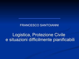 FRANCESCO SANTOIANNI Logistica, Protezione Civile  e situazioni difficilmente pianificabili 