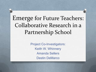 Emerge for Future Teachers:
Collaborative Research in a
Partnership School
Project Co-Investigators:
Keith W. Whinnery
Amanda Sellers
Destin DeMarco

 