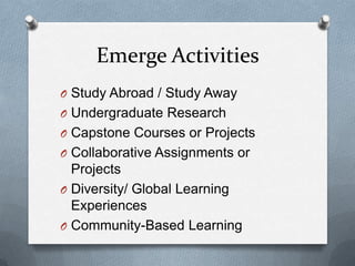 Emerge Activities
O Study Abroad / Study Away
O Undergraduate Research
O Capstone Courses or Projects
O Collaborative Assignments or

Projects
O Diversity/ Global Learning
Experiences
O Community-Based Learning

 