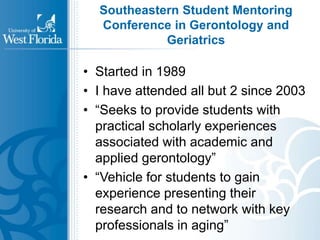 Southeastern Student Mentoring 
Conference in Gerontology and 
Geriatrics 
• Started in 1989 
• I have attended all but 2 since 2003 
• “Seeks to provide students with 
practical scholarly experiences 
associated with academic and 
applied gerontology” 
• “Vehicle for students to gain 
experience presenting their 
research and to network with key 
professionals in aging” 
 