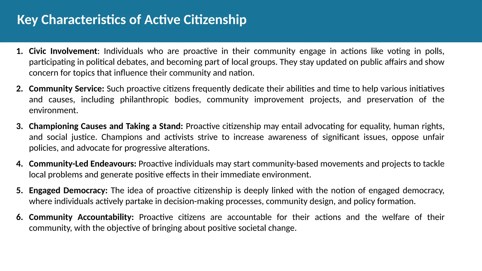 1. Civic Involvement: Individuals who are proactive in their community engage in actions like voting in polls,
participating in political debates, and becoming part of local groups. They stay updated on public affairs and show
concern for topics that influence their community and nation.
2. Community Service: Such proactive citizens frequently dedicate their abilities and time to help various initiatives
and causes, including philanthropic bodies, community improvement projects, and preservation of the
environment.
3. Championing Causes and Taking a Stand: Proactive citizenship may entail advocating for equality, human rights,
and social justice. Champions and activists strive to increase awareness of significant issues, oppose unfair
policies, and advocate for progressive alterations.
4. Community-Led Endeavours: Proactive individuals may start community-based movements and projects to tackle
local problems and generate positive effects in their immediate environment.
5. Engaged Democracy: The idea of proactive citizenship is deeply linked with the notion of engaged democracy,
where individuals actively partake in decision-making processes, community design, and policy formation.
6. Community Accountability: Proactive citizens are accountable for their actions and the welfare of their
community, with the objective of bringing about positive societal change.
Key Characteristics of Active Citizenship
 