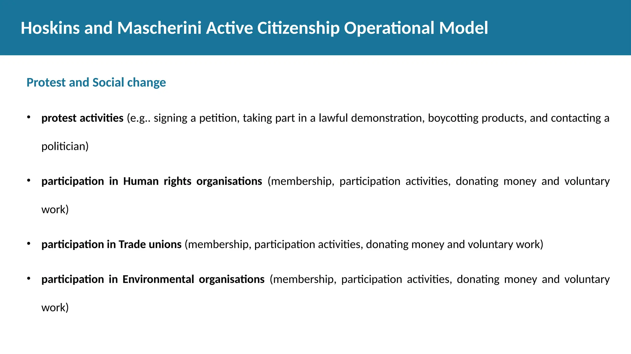 Protest and Social change
• protest activities (e.g.. signing a petition, taking part in a lawful demonstration, boycotting products, and contacting a
politician)
• participation in Human rights organisations (membership, participation activities, donating money and voluntary
work)
• participation in Trade unions (membership, participation activities, donating money and voluntary work)
• participation in Environmental organisations (membership, participation activities, donating money and voluntary
work)
Hoskins and Mascherini Active Citizenship Operational Model
 