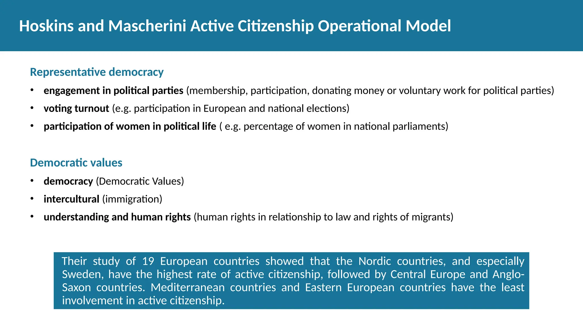 Representative democracy
• engagement in political parties (membership, participation, donating money or voluntary work for political parties)
• voting turnout (e.g. participation in European and national elections)
• participation of women in political life ( e.g. percentage of women in national parliaments)
Democratic values
• democracy (Democratic Values)
• intercultural (immigration)
• understanding and human rights (human rights in relationship to law and rights of migrants)
Hoskins and Mascherini Active Citizenship Operational Model
Their study of 19 European countries showed that the Nordic countries, and especially
Sweden, have the highest rate of active citizenship, followed by Central Europe and Anglo-
Saxon countries. Mediterranean countries and Eastern European countries have the least
involvement in active citizenship.
 
