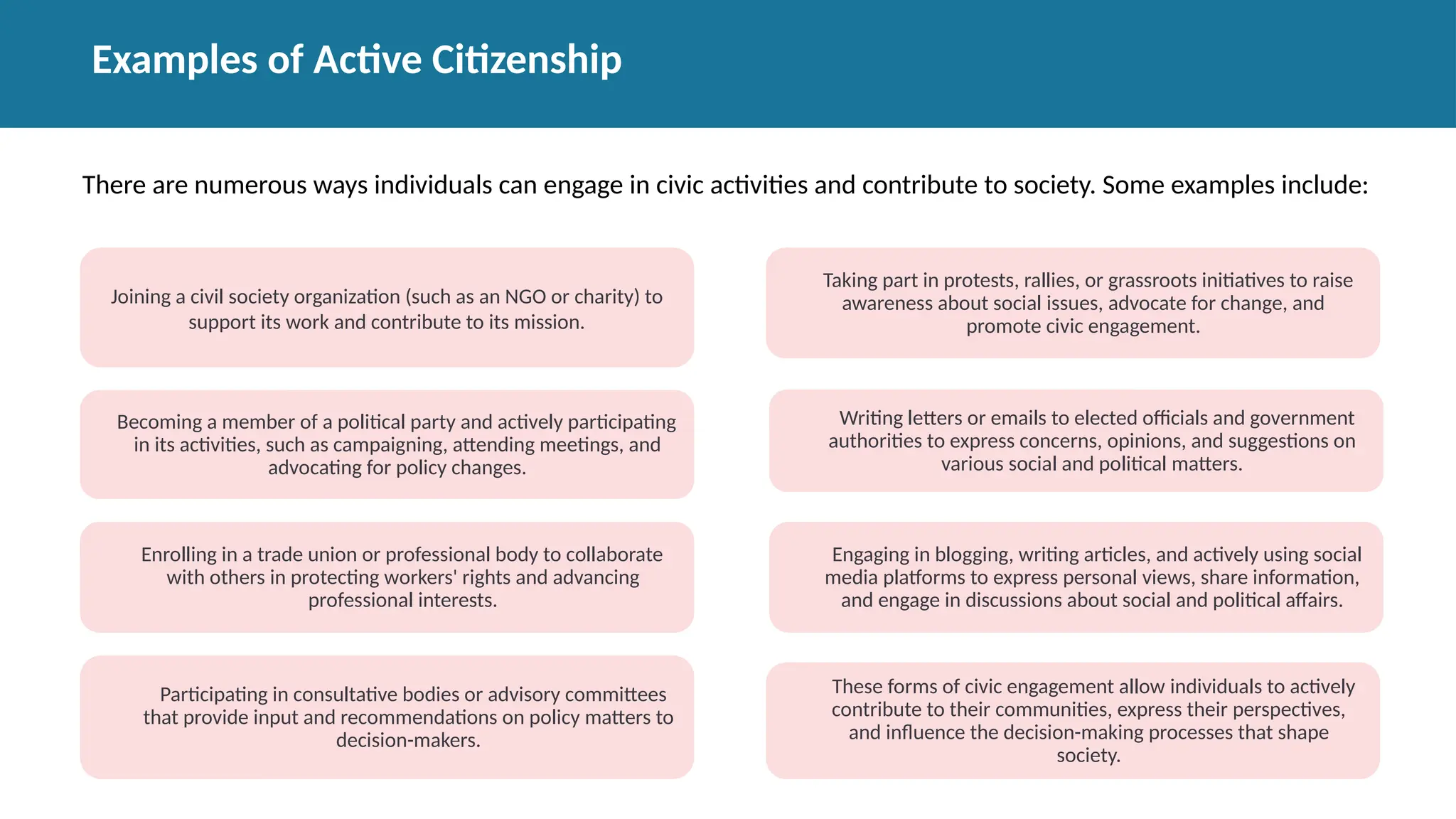 Examples of Active Citizenship
Joining a civil society organization (such as an NGO or charity) to
support its work and contribute to its mission.
Becoming a member of a political party and actively participating
in its activities, such as campaigning, attending meetings, and
advocating for policy changes.
Enrolling in a trade union or professional body to collaborate
with others in protecting workers' rights and advancing
professional interests.
Participating in consultative bodies or advisory committees
that provide input and recommendations on policy matters to
decision-makers.
Taking part in protests, rallies, or grassroots initiatives to raise
awareness about social issues, advocate for change, and
promote civic engagement.
Writing letters or emails to elected officials and government
authorities to express concerns, opinions, and suggestions on
various social and political matters.
Engaging in blogging, writing articles, and actively using social
media platforms to express personal views, share information,
and engage in discussions about social and political affairs.
These forms of civic engagement allow individuals to actively
contribute to their communities, express their perspectives,
and influence the decision-making processes that shape
society.
There are numerous ways individuals can engage in civic activities and contribute to society. Some examples include:
 