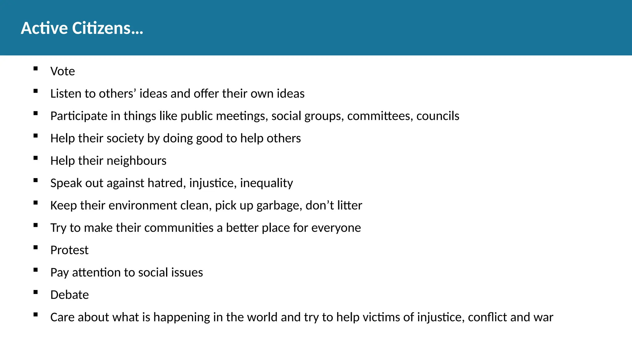  Vote
 Listen to others’ ideas and offer their own ideas
 Participate in things like public meetings, social groups, committees, councils
 Help their society by doing good to help others
 Help their neighbours
 Speak out against hatred, injustice, inequality
 Keep their environment clean, pick up garbage, don’t litter
 Try to make their communities a better place for everyone
 Protest
 Pay attention to social issues
 Debate
 Care about what is happening in the world and try to help victims of injustice, conflict and war
Active Citizens…
 