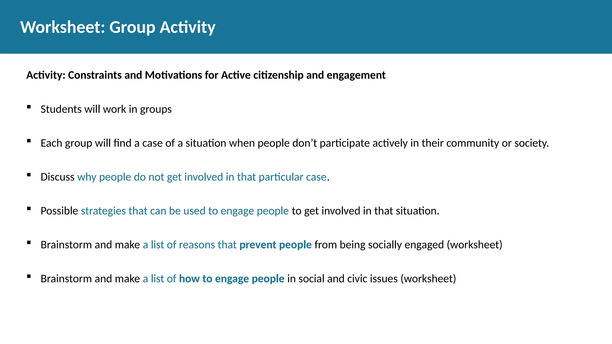 Activity: Constraints and Motivations for Active citizenship and engagement
 Students will work in groups
 Each group will find a case of a situation when people don’t participate actively in their community or society.
 Discuss why people do not get involved in that particular case.
 Possible strategies that can be used to engage people to get involved in that situation.
 Brainstorm and make a list of reasons that prevent people from being socially engaged (worksheet)
 Brainstorm and make a list of how to engage people in social and civic issues (worksheet)
Worksheet: Group Activity
 