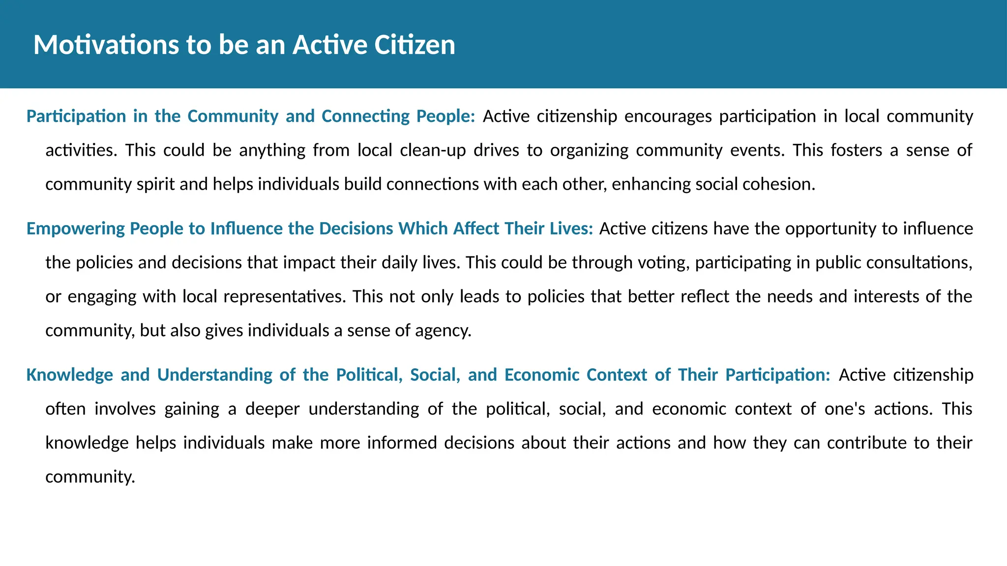Participation in the Community and Connecting People: Active citizenship encourages participation in local community
activities. This could be anything from local clean-up drives to organizing community events. This fosters a sense of
community spirit and helps individuals build connections with each other, enhancing social cohesion.
Empowering People to Influence the Decisions Which Affect Their Lives: Active citizens have the opportunity to influence
the policies and decisions that impact their daily lives. This could be through voting, participating in public consultations,
or engaging with local representatives. This not only leads to policies that better reflect the needs and interests of the
community, but also gives individuals a sense of agency.
Knowledge and Understanding of the Political, Social, and Economic Context of Their Participation: Active citizenship
often involves gaining a deeper understanding of the political, social, and economic context of one's actions. This
knowledge helps individuals make more informed decisions about their actions and how they can contribute to their
community.
Motivations to be an Active Citizen
 