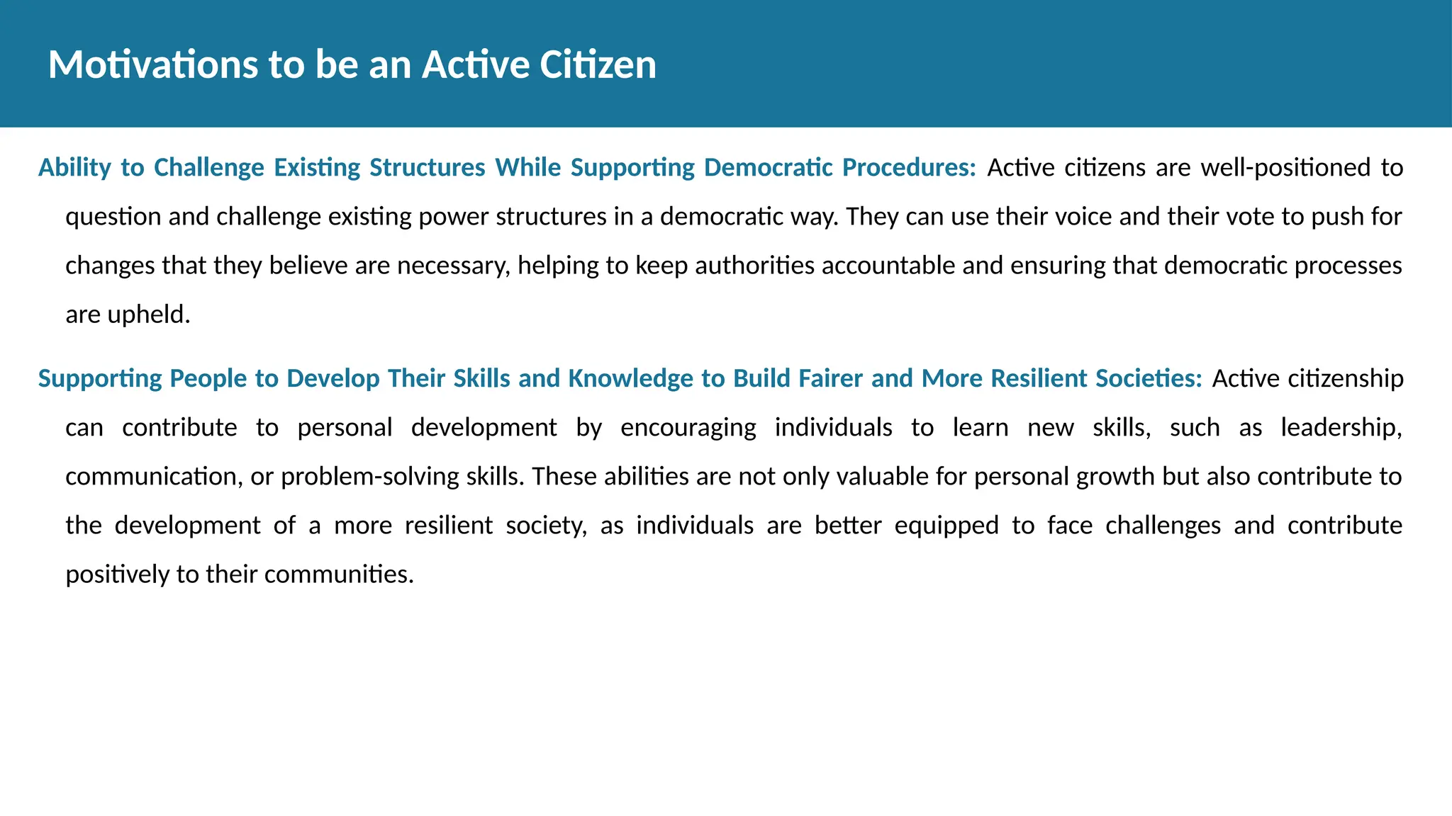 Ability to Challenge Existing Structures While Supporting Democratic Procedures: Active citizens are well-positioned to
question and challenge existing power structures in a democratic way. They can use their voice and their vote to push for
changes that they believe are necessary, helping to keep authorities accountable and ensuring that democratic processes
are upheld.
Supporting People to Develop Their Skills and Knowledge to Build Fairer and More Resilient Societies: Active citizenship
can contribute to personal development by encouraging individuals to learn new skills, such as leadership,
communication, or problem-solving skills. These abilities are not only valuable for personal growth but also contribute to
the development of a more resilient society, as individuals are better equipped to face challenges and contribute
positively to their communities.
Motivations to be an Active Citizen
 
