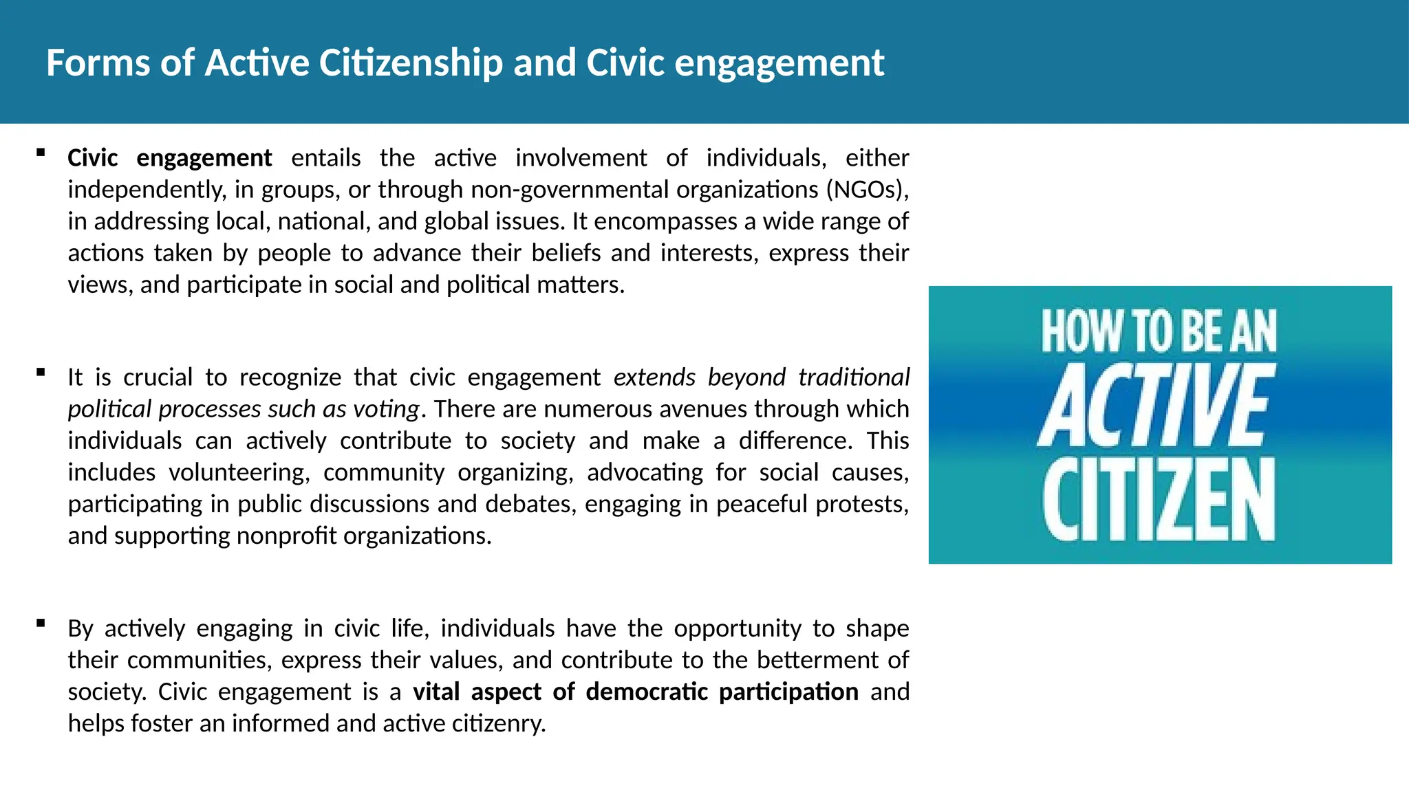  Civic engagement entails the active involvement of individuals, either
independently, in groups, or through non-governmental organizations (NGOs),
in addressing local, national, and global issues. It encompasses a wide range of
actions taken by people to advance their beliefs and interests, express their
views, and participate in social and political matters.
 It is crucial to recognize that civic engagement extends beyond traditional
political processes such as voting. There are numerous avenues through which
individuals can actively contribute to society and make a difference. This
includes volunteering, community organizing, advocating for social causes,
participating in public discussions and debates, engaging in peaceful protests,
and supporting nonprofit organizations.
 By actively engaging in civic life, individuals have the opportunity to shape
their communities, express their values, and contribute to the betterment of
society. Civic engagement is a vital aspect of democratic participation and
helps foster an informed and active citizenry.
Forms of Active Citizenship and Civic engagement
 