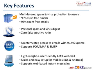 Key Features
Multi-layered spam & virus protection to assure
• 99% virus free emails
• 95% spam free emails
• Personal spam and virus digest
• Zero false-positive ratio
• Uninterrupted access to emails with 99.9% uptime
• Supports POP/IMAP & SMTP
• Light-weight & user friendly AJAX Webmail
• Quick and easy setup for mobiles (iOS & Android)
• Supports web-based instant messaging
 