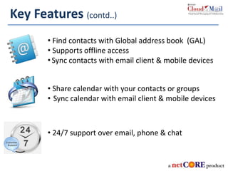 • Find contacts with Global address book (GAL)
• Supports offline access
•Sync contacts with email client & mobile devices
• Share calendar with your contacts or groups
• Sync calendar with email client & mobile devices
• 24/7 support over email, phone & chat
Key Features (contd..)
 