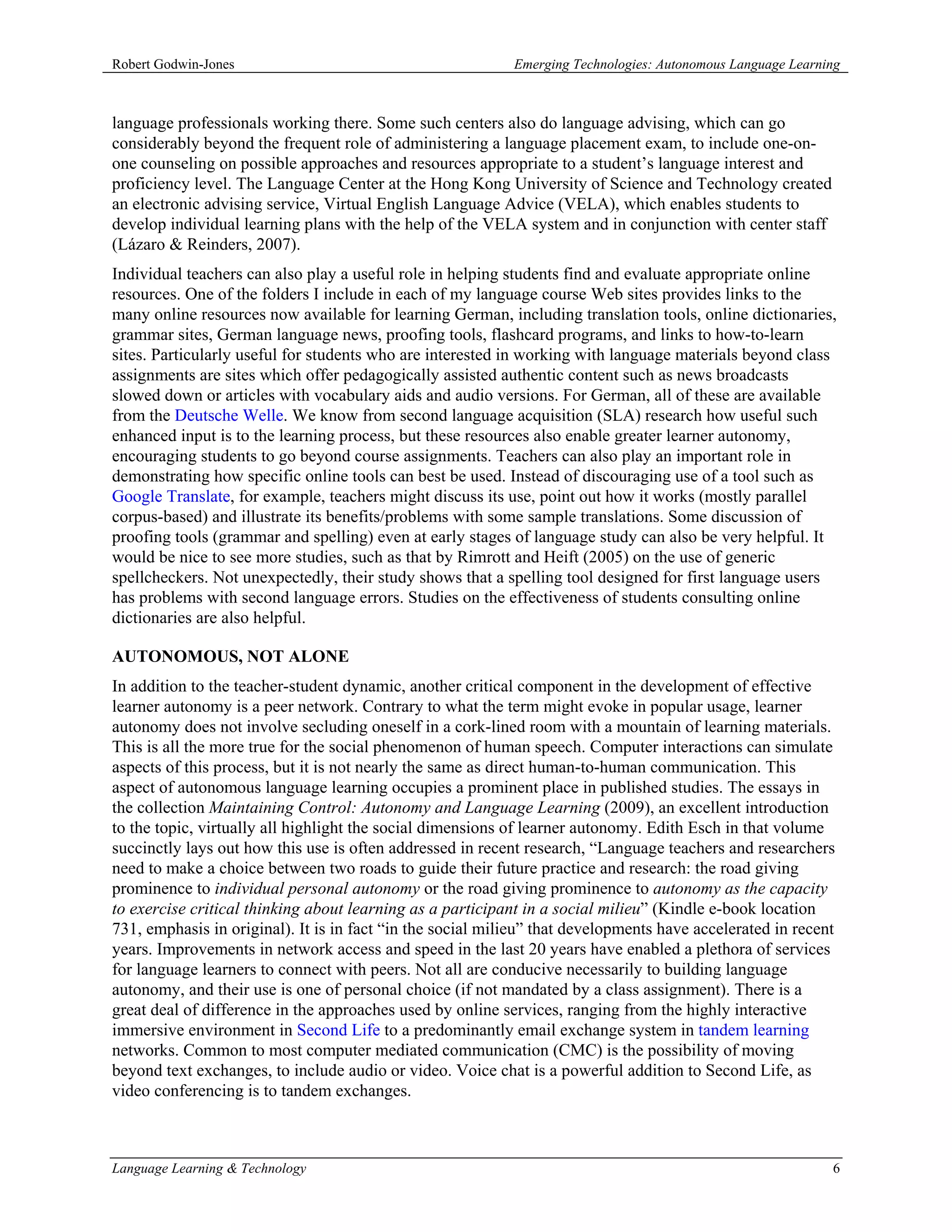 Robert Godwin-Jones                                         Emerging Technologies: Autonomous Language Learning



language professionals working there. Some such centers also do language advising, which can go
considerably beyond the frequent role of administering a language placement exam, to include one-on-
one counseling on possible approaches and resources appropriate to a student’s language interest and
proficiency level. The Language Center at the Hong Kong University of Science and Technology created
an electronic advising service, Virtual English Language Advice (VELA), which enables students to
develop individual learning plans with the help of the VELA system and in conjunction with center staff
(Lázaro & Reinders, 2007).
Individual teachers can also play a useful role in helping students find and evaluate appropriate online
resources. One of the folders I include in each of my language course Web sites provides links to the
many online resources now available for learning German, including translation tools, online dictionaries,
grammar sites, German language news, proofing tools, flashcard programs, and links to how-to-learn
sites. Particularly useful for students who are interested in working with language materials beyond class
assignments are sites which offer pedagogically assisted authentic content such as news broadcasts
slowed down or articles with vocabulary aids and audio versions. For German, all of these are available
from the Deutsche Welle. We know from second language acquisition (SLA) research how useful such
enhanced input is to the learning process, but these resources also enable greater learner autonomy,
encouraging students to go beyond course assignments. Teachers can also play an important role in
demonstrating how specific online tools can best be used. Instead of discouraging use of a tool such as
Google Translate, for example, teachers might discuss its use, point out how it works (mostly parallel
corpus-based) and illustrate its benefits/problems with some sample translations. Some discussion of
proofing tools (grammar and spelling) even at early stages of language study can also be very helpful. It
would be nice to see more studies, such as that by Rimrott and Heift (2005) on the use of generic
spellcheckers. Not unexpectedly, their study shows that a spelling tool designed for first language users
has problems with second language errors. Studies on the effectiveness of students consulting online
dictionaries are also helpful.

AUTONOMOUS, NOT ALONE
In addition to the teacher-student dynamic, another critical component in the development of effective
learner autonomy is a peer network. Contrary to what the term might evoke in popular usage, learner
autonomy does not involve secluding oneself in a cork-lined room with a mountain of learning materials.
This is all the more true for the social phenomenon of human speech. Computer interactions can simulate
aspects of this process, but it is not nearly the same as direct human-to-human communication. This
aspect of autonomous language learning occupies a prominent place in published studies. The essays in
the collection Maintaining Control: Autonomy and Language Learning (2009), an excellent introduction
to the topic, virtually all highlight the social dimensions of learner autonomy. Edith Esch in that volume
succinctly lays out how this use is often addressed in recent research, “Language teachers and researchers
need to make a choice between two roads to guide their future practice and research: the road giving
prominence to individual personal autonomy or the road giving prominence to autonomy as the capacity
to exercise critical thinking about learning as a participant in a social milieu” (Kindle e-book location
731, emphasis in original). It is in fact “in the social milieu” that developments have accelerated in recent
years. Improvements in network access and speed in the last 20 years have enabled a plethora of services
for language learners to connect with peers. Not all are conducive necessarily to building language
autonomy, and their use is one of personal choice (if not mandated by a class assignment). There is a
great deal of difference in the approaches used by online services, ranging from the highly interactive
immersive environment in Second Life to a predominantly email exchange system in tandem learning
networks. Common to most computer mediated communication (CMC) is the possibility of moving
beyond text exchanges, to include audio or video. Voice chat is a powerful addition to Second Life, as
video conferencing is to tandem exchanges.



Language Learning & Technology                                                                               6
 