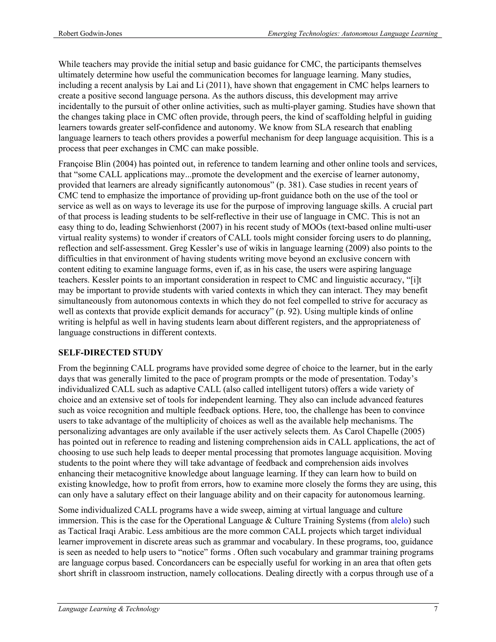 Robert Godwin-Jones                                         Emerging Technologies: Autonomous Language Learning



While teachers may provide the initial setup and basic guidance for CMC, the participants themselves
ultimately determine how useful the communication becomes for language learning. Many studies,
including a recent analysis by Lai and Li (2011), have shown that engagement in CMC helps learners to
create a positive second language persona. As the authors discuss, this development may arrive
incidentally to the pursuit of other online activities, such as multi-player gaming. Studies have shown that
the changes taking place in CMC often provide, through peers, the kind of scaffolding helpful in guiding
learners towards greater self-confidence and autonomy. We know from SLA research that enabling
language learners to teach others provides a powerful mechanism for deep language acquisition. This is a
process that peer exchanges in CMC can make possible.
Françoise Blin (2004) has pointed out, in reference to tandem learning and other online tools and services,
that “some CALL applications may...promote the development and the exercise of learner autonomy,
provided that learners are already significantly autonomous” (p. 381). Case studies in recent years of
CMC tend to emphasize the importance of providing up-front guidance both on the use of the tool or
service as well as on ways to leverage its use for the purpose of improving language skills. A crucial part
of that process is leading students to be self-reflective in their use of language in CMC. This is not an
easy thing to do, leading Schwienhorst (2007) in his recent study of MOOs (text-based online multi-user
virtual reality systems) to wonder if creators of CALL tools might consider forcing users to do planning,
reflection and self-assessment. Greg Kessler’s use of wikis in language learning (2009) also points to the
difficulties in that environment of having students writing move beyond an exclusive concern with
content editing to examine language forms, even if, as in his case, the users were aspiring language
teachers. Kessler points to an important consideration in respect to CMC and linguistic accuracy, “[i]t
may be important to provide students with varied contexts in which they can interact. They may benefit
simultaneously from autonomous contexts in which they do not feel compelled to strive for accuracy as
well as contexts that provide explicit demands for accuracy” (p. 92). Using multiple kinds of online
writing is helpful as well in having students learn about different registers, and the appropriateness of
language constructions in different contexts.

SELF-DIRECTED STUDY
From the beginning CALL programs have provided some degree of choice to the learner, but in the early
days that was generally limited to the pace of program prompts or the mode of presentation. Today’s
individualized CALL such as adaptive CALL (also called intelligent tutors) offers a wide variety of
choice and an extensive set of tools for independent learning. They also can include advanced features
such as voice recognition and multiple feedback options. Here, too, the challenge has been to convince
users to take advantage of the multiplicity of choices as well as the available help mechanisms. The
personalizing advantages are only available if the user actively selects them. As Carol Chapelle (2005)
has pointed out in reference to reading and listening comprehension aids in CALL applications, the act of
choosing to use such help leads to deeper mental processing that promotes language acquisition. Moving
students to the point where they will take advantage of feedback and comprehension aids involves
enhancing their metacognitive knowledge about language learning. If they can learn how to build on
existing knowledge, how to profit from errors, how to examine more closely the forms they are using, this
can only have a salutary effect on their language ability and on their capacity for autonomous learning.
Some individualized CALL programs have a wide sweep, aiming at virtual language and culture
immersion. This is the case for the Operational Language & Culture Training Systems (from alelo) such
as Tactical Iraqi Arabic. Less ambitious are the more common CALL projects which target individual
learner improvement in discrete areas such as grammar and vocabulary. In these programs, too, guidance
is seen as needed to help users to “notice” forms . Often such vocabulary and grammar training programs
are language corpus based. Concordancers can be especially useful for working in an area that often gets
short shrift in classroom instruction, namely collocations. Dealing directly with a corpus through use of a


Language Learning & Technology                                                                                7
 